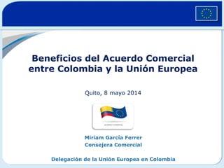 Beneficios del Acuerdo Comercial
entre Colombia y la Unión Europea
Quito, 8 mayo 2014
Miriam García Ferrer
Consejera Comercial
Delegación de la Unión Europea en Colombia
 
