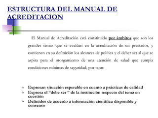 ESTRUCTURA DEL MANUAL DE ACREDITACION El Manual de Acreditación está constituido  por ámbitos  que son los grandes temas que se evalúan en la acreditación de un prestador, y contienen en su definición los alcances de política y el deber ser al que se aspira para el otorgamiento de una atención de salud que cumpla condiciones mínimas de seguridad, por tanto  Expresan situación esperable en cuanto a prácticas de calidad Expresa el “debe ser ” de la institución respecto del tema en cuestión Definidos de acuerdo a información científica disponible y consenso 