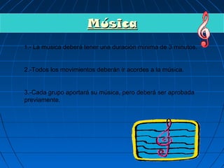 Música
1.- La música deberá tener una duración mínima de 3 minutos.



2.-Todos los movimientos deberán ir acordes a la música.


3.-Cada grupo aportará su música, pero deberá ser aprobada
previamente.
 