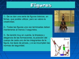 Figuras

1.- Se os dan una serie de figuras básicas, en
fichas, que podéis utilizar, pero se valora la
creatividad.

2.- Todas las figuras una vez terminadas deben
mantenerse al menos 3 segundos.

3.- Se tendrá muy en cuenta, la limpieza y
elegancia de las formaciones, la posición del
cuerpo de cada uno de los integrantes de la
figura, los tipos de pinzas, y si se incumplen las
normas de seguridad.
 