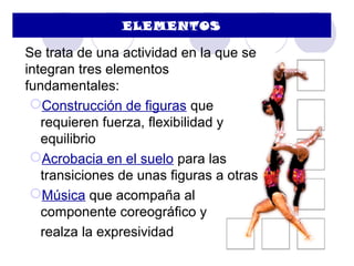 ELEMENTOS

Se trata de una actividad en la que se
integran tres elementos
fundamentales:
 Construcción de figuras que
   requieren fuerza, flexibilidad y
   equilibrio
 Acrobacia en el suelo para las
   transiciones de unas figuras a otras
 Música que acompaña al
   componente coreográfico y
   realza la expresividad
 