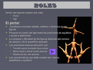 ROLES
Dentro del deporte existen dos roles:
      Portor
      Ágil

El portor
►  Constituye una base estable, estática o dinámica en las
  figuras
► Proyecta el cuerpo del ágil hasta las posiciones de equilibrio
  y ayuda a desmontar.
► La variedad y dificultad de las figuras depende del número
  de apoyos y de la superficie apoyada
► Las posiciones básicas del portor son:
      Tendido supino (tumbado boca arriba)
      Banco facial y dorsal (cuatro apoyos)
      Bípeda (de pie, dos apoyos).
►   Las características que debe cumplir son: fuerza,
    estabilidad y equilibrio
 