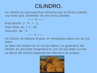 CILINDRO.
Un cilindro es una superficie cilíndrica que se forma cuando
una recta gira alrededor de otra recta paralela.
                   ----- 0 -----
Área lateral: 2 · P · r · g
Área Total: AL + 2 · Ab
Volumen: Ab · h
                  ----- 0 -----
Un cilindro se obtiene al girar un rectángulo sobre uno de sus
lados
La base del cilindro es un círculo plano y la generatriz del
cilindro es una línea imaginaria en uno de sus lados curvos.
La altura del cilíndro depende del diámetro de la base.
 