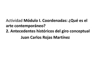 Actividad Módulo I. Coordenadas: ¿Qué es el
arte contemporáneo?
2. Antecedentes históricos del giro conceptual
Juan Carlos Rojas Martínez
 