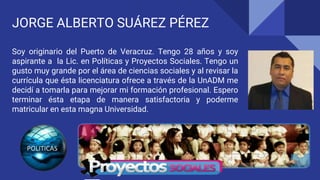 JORGE ALBERTO SUÁREZ PÉREZ
Soy originario del Puerto de Veracruz. Tengo 28 años y soy
aspirante a la Lic. en Políticas y Proyectos Sociales. Tengo un
gusto muy grande por el área de ciencias sociales y al revisar la
currícula que ésta licenciatura ofrece a través de la UnADM me
decidí a tomarla para mejorar mi formación profesional. Espero
terminar ésta etapa de manera satisfactoria y poderme
matricular en esta magna Universidad.
 