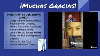 ¡Muchas Gracias!
INTEGRANTES DEL EQUIPO
(VIDEO):
- Jorge Alberto Suárez Pérez
- Fátima Morán Jiménez
- Mauro Romualdo Rodriguez
- Adriana Pérez Pérez
- Joram Benaia López Ibañez
- María del Rosario Espinoza
Lazcano
- Nancy Arzate Díaz
- Ismael Martínez Torres
 