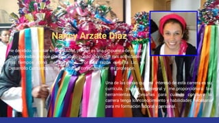 Nancy Arzate Díaz
Una de las cosas que me interesó de esta carrera es su
currícula, ya que es integral y me proporcionará las
herramientas necesarias para cuando concluya la
carrera tenga los conocimiento y habilidades necesaria
para mi formación laboral y personal.
He decidido estudiar en la UNADM, porque es una propuesta de estudio
muy accesible, ya que por mi trabajo puedo acomodar mis actividades y
mis tiempos como me convenga.. Por esa razón elegí la Lic. en
Desarrollo Comunitario, me ayudará a complementar mi profesión.
 