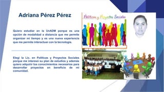 Adriana Pérez Pérez
Quiero estudiar en la UnADM porque es una
opción de modalidad a distancia que me permite
organizar mi tiempo y es una nueva experiencia
que me permite interactuar con la tecnología.
Elegí la Lic. en Políticas y Proyectos Sociales
porque me interesó su plan de estudios y además
quiero adquirir los conocimientos necesarios para
desarrollar proyectos en beneficio de mi
comunidad.
 