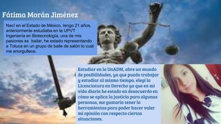 Fátima Morán Jiménez
Estudiar en la UnADM, abre un mundo
de posibilidades, ya que puedo trabajar
y estudiar al mismo tiempo, elegí la
Licenciatura en Derecho ya que en mi
vida diaria he estado en desacuerdo en
cómo se aplica la justicia para algunas
personas, me gustaría tener la
herramientas para poder hacer valer
mi opinión con respecto ciertas
situaciones.
Nací en el Estado de México, tengo 21 años,
anteriormente estudiaba en la UPVT
Ingeniería en Biotecnología, una de mis
pasiones es bailar, he estado representando
a Toluca en un grupo de baile de salón lo cual
me enorgullece.
 