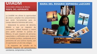 UnADM
Universidad a Distancia de Mexico
PERFIL DEL ASPIRANTE
MARIA DEL ROSARIO ESPINOSA LAZCANO
La UnADM me ofrece la oportunidad
de crecer y ampliar mis conocimientos
que serán herramientas para mi
campo laboral al término del curso.
Seleccioné la carrera de derecho
debido a que se requiere de
conciencia, calidad humana y moral
para poder atender la justicia en
México, mi país requiere de personas
capacitadas y calificadas para mejorar
en el ámbito jurídico, cambiando así el
panorama de una Justicia injusta, con
mi aportación y la de más colegas.
El esquema de estudio en la
UnADM requiere de perseverancia,
constancia, compromiso y triunfo.
 