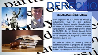 ISMAEL MARTÍNEZ TORRES
Soy originario de la Ciudad de México y
actualmente vivo en Cd. Delicias,
Chihuahua. Quiero estudiar derecho como
un medio de superación personal y familiar,
aprovechando la oportunidad que nos ofrece
la UnADM. En el ámbito laboral tengo
conocimientos de la carrera ya que trabajé
en un despacho de abogados y cuento con
familiares que lo son.
Mi meta es iniciar la carrera y concluir
satisfactoriamente el programa de estudios
para aplicar los conocimientos en mi actual
trabajo y poder ejercer en forma individual.
 