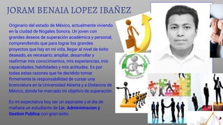 JORAM BENAIA LOPEZ IBAÑEZ
Originario del estado de México, actualmente viviendo
en la ciudad de Nogales Sonora. Un joven con
grandes deseos de superación académica y personal,
comprendiendo que para lograr los grandes
proyectos que hay en mi vida, llegar al nivel de éxito
deseado, es necesario; ampliar, desarrollar y
reafirmar mis conocimientos, mis experiencias, mis
capacidades, habilidades y mis actitudes. Es por
todas estas razones que he decidido tomar
firmemente la responsabilidad de cursar una
licenciatura en la Universidad Abierta y a Distancia de
México, donde he marcado mi objetivo de superación.
Es mi expectativa hoy ser un aspirante y el dia de
mañana un estudiante de Lic. Administracion y
Gestion Publica con gran éxito.
 