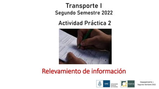 Transporte I
Segundo Semestre 2022
Actividad Práctica 2
Relevamiento de información
TRANSPORTE I
Segundo Semestre 2022
 