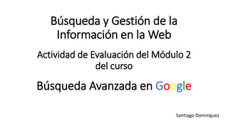 Búsqueda y Gestión de la
Información en la Web
Actividad de Evaluación del Módulo 2
del curso
Búsqueda Avanzada en Google
Santiago Domínguez
 