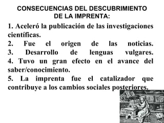 CONSECUENCIAS DEL DESCUBRIMIENTO
           DE LA IMPRENTA:
1. Aceleró la publicación de las investigaciones
científicas.
2. Fue el origen de las noticias.
3.    Desarrollo     de    lenguas     vulgares.
4. Tuvo un gran efecto en el avance del
saber/conocimiento.
5. La imprenta fue el catalizador que
contribuye a los cambios sociales posteriores.
 