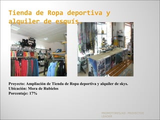 PROMOTORES/AS: PROYECTOS
LEADER
Tienda de Ropa deportiva y
alquiler de esquís.
Proyecto: Ampliación de Tienda de Ropa deportiva y alquiler de skys.
Ubicación: Mora de Rubielos
Porcentaje: 17%
 