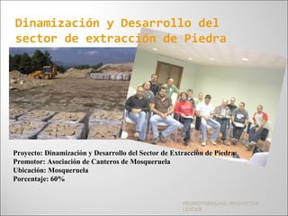 PROMOTORES/AS: PROYECTOS
LEADER
Dinamización y Desarrollo del
sector de extracción de Piedra
Proyecto: Dinamización y Desarrollo del Sector de Extracción de Piedra
Promotor: Asociación de Canteros de Mosqueruela
Ubicación: Mosqueruela
Porcentaje: 60%
 