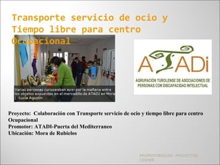 PROMOTORES/AS: PROYECTOS
LEADER
Transporte servicio de ocio y
Tiempo libre para centro
Ocupacional
Proyecto: Colaboración con Transporte servicio de ocio y tiempo libre para centro
Ocupacional
Promotor: ATADI-Puerta del Mediterraneo
Ubicación: Mora de Rubielos
 