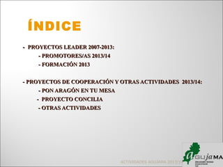 -- PROYECTOS LEADER 2007-2013:PROYECTOS LEADER 2007-2013:
- PROMOTORES/AS 2013/14- PROMOTORES/AS 2013/14
- FORMACIÓN 2013- FORMACIÓN 2013
- PROYECTOS DE COOPERACIÓN Y OTRAS ACTIVIDADES 2013/14:- PROYECTOS DE COOPERACIÓN Y OTRAS ACTIVIDADES 2013/14:
- PON ARAGÓN EN TU MESA- PON ARAGÓN EN TU MESA
- PROYECTO CONCILIA- PROYECTO CONCILIA
- OTRAS ACTIVIDADES- OTRAS ACTIVIDADES
ACTIVIDADES AGUJAMA 2013/14
ÍNDICE
 