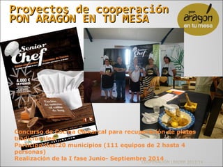 Proyectos de cooperaciónProyectos de cooperación
PON ARAGÓN EN TU MESAPON ARAGÓN EN TU MESA
COOPERACIÓN LEADER 2013/14
Concurso de Cocina Comarcal para recuperación de platos
tradicionales.
Participantes:20 municipios (111 equipos de 2 hasta 4
personas)
Realización de la I fase Junio- Septiembre 2014
 