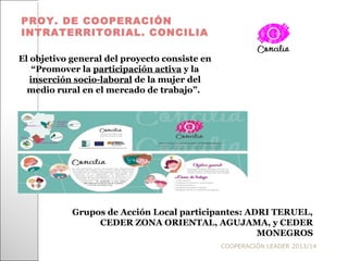 COOPERACIÓN LEADER 2013/14
PROY. DE COOPERACIÓN
INTRATERRITORIAL. CONCILIA
El objetivo general del proyecto consiste en
“Promover la participación activa y la
inserción socio-laboral de la mujer del
medio rural en el mercado de trabajo”.
Grupos de Acción Local participantes: ADRI TERUEL,
CEDER ZONA ORIENTAL, AGUJAMA, y CEDER
MONEGROS
 