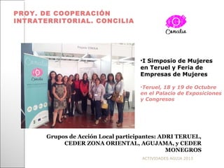 ACTIVIDADES AGUJA 2013
PROY. DE COOPERACIÓN
INTRATERRITORIAL. CONCILIA
Grupos de Acción Local participantes: ADRI TERUEL,
CEDER ZONA ORIENTAL, AGUJAMA, y CEDER
MONEGROS
•I Simposio de Mujeres
en Teruel y Feria de
Empresas de Mujeres
•Teruel, 18 y 19 de Octubre
en el Palacio de Exposiciones
y Congresos
 