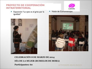 PROYECTO DE COOPERACIÓN
INTRATERRITORIAL
 Exposición “Lo oyes es el grito por la
igualdad”
 Visión de Cortometrajes:
ACTIVIDADES AGUJA 2013/14
CELEBRACIÓN 8 DE MARZO DE 2014
DÍA DE LA MUJER (RUBIELOS DE MORA)
Participantes: 60
 