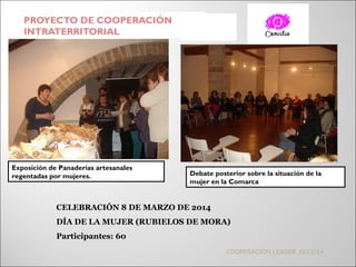 PROYECTO DE COOPERACIÓN
INTRATERRITORIAL
COOPERACIÓN LEADER 2013/14
CELEBRACIÓN 8 DE MARZO DE 2014
DÍA DE LA MUJER (RUBIELOS DE MORA)
Participantes: 60
Exposición de Panaderías artesanales
regentadas por mujeres. Debate posterior sobre la situación de la
mujer en la Comarca
 