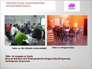 Taller de Lenguaje no SexitaTaller de Lenguaje no Sexita
Mora de Rubielos, I.E.S Gúdar-Javalambre,Nogueruelas,MosqueruelaMora de Rubielos, I.E.S Gúdar-Javalambre,Nogueruelas,Mosqueruela
Participantes: 45 personasParticipantes: 45 personas
PROYECTO DE COOPERACIÓN
INTRATERRITORIAL
COOPERACIÓN LEADER 2013/14
Taller en IES GÚDAR-JAVALAMBRE Taller en Nogueruelas
 