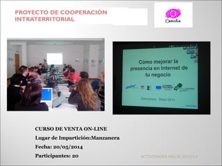 PROYECTO DE COOPERACIÓN
INTRATERRITORIAL
ACTIVIDADES AGUJA 2013/14
CURSO DE VENTA ON-LINE
Lugar de Impartición:Manzanera
Fecha: 20/05/2014
Participantes: 20
 