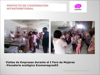 PROYECTO DE COOPERACIÓN
INTRATERRITORIAL
ACTIVIDADES AGUJA 2013/14
Visitas de Empresas durante el I Foro de Mujeres
-Panadería ecológica Ecomonegros03
 