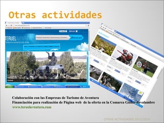 Colaboración con las Empresas de Turismo de AventuraColaboración con las Empresas de Turismo de Aventura
Financiación para realización de Página web de la oferta en la Comarca Gúdar-JavalambreFinanciación para realización de Página web de la oferta en la Comarca Gúdar-Javalambre
www.teruelaventura.comwww.teruelaventura.com
Otras actividades
OTRAS ACTIVIDADES 2013/2014
 