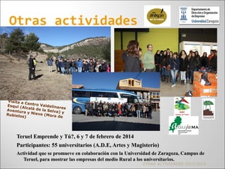 Teruel Emprende y Tú?, 6 y 7 de febrero de 2014Teruel Emprende y Tú?, 6 y 7 de febrero de 2014
Participantes: 55 universitarios (A.D.E, Artes y Magisterio)Participantes: 55 universitarios (A.D.E, Artes y Magisterio)
Actividad que se promueve en colaboración con la Universidad de Zaragoza, Campus deActividad que se promueve en colaboración con la Universidad de Zaragoza, Campus de
Teruel, para mostrar las empresas del medio Rural a los universitarios.Teruel, para mostrar las empresas del medio Rural a los universitarios.
Otras actividades
Visita a Centro Valdelinares
Esquí (Alcalá de la Selva) y
Aventura y Nieve (Mora de
Rubielos)
OTRAS ACTIVIDADES 2013/2014
 