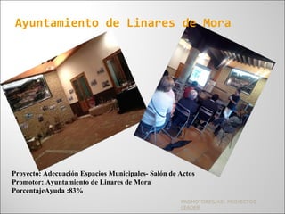 PROMOTORES/AS: PROYECTOS
LEADER
Ayuntamiento de Linares de Mora
Proyecto: Adecuación Espacios Municipales- Salón de Actos
Promotor: Ayuntamiento de Linares de Mora
PorcentajeAyuda :83%
 