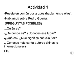 Actividad 1
-Puesta en común por grupos (hablan entre ellos).
-Hablamos sobre Pedro Guerra:
(PREGUNTAS POSIBLES)
●¿Quién e...