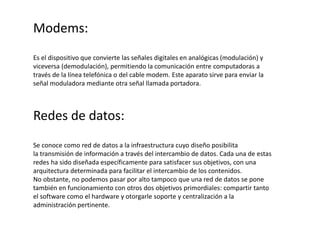Modems:
Es el dispositivo que convierte las señales digitales en analógicas (modulación) y
viceversa (demodulación), permitiendo la comunicación entre computadoras a
través de la línea telefónica o del cable modem. Este aparato sirve para enviar la
señal moduladora mediante otra señal llamada portadora.
Redes de datos:
Se conoce como red de datos a la infraestructura cuyo diseño posibilita
la transmisión de información a través del intercambio de datos. Cada una de estas
redes ha sido diseñada específicamente para satisfacer sus objetivos, con una
arquitectura determinada para facilitar el intercambio de los contenidos.
No obstante, no podemos pasar por alto tampoco que una red de datos se pone
también en funcionamiento con otros dos objetivos primordiales: compartir tanto
el software como el hardware y otorgarle soporte y centralización a la
administración pertinente.
 
