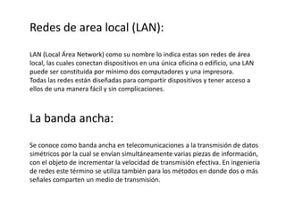 Redes de area local (LAN):
LAN (Local Área Network) como su nombre lo indica estas son redes de área
local, las cuales conectan dispositivos en una única oficina o edificio, una LAN
puede ser constituida por mínimo dos computadores y una impresora.
Todas las redes están diseñadas para compartir dispositivos y tener acceso a
ellos de una manera fácil y sin complicaciones.
La banda ancha:
Se conoce como banda ancha en telecomunicaciones a la transmisión de datos
simétricos por la cual se envían simultáneamente varias piezas de información,
con el objeto de incrementar la velocidad de transmisión efectiva. En ingeniería
de redes este término se utiliza también para los métodos en donde dos o más
señales comparten un medio de transmisión.
 