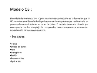 Modelo OSI:
El modelo de referencia OSI -Open System Interconnection- es la forma en que la
ISO -International Standards Organization- ve las etapas en que se desarrolla un
proceso de comunicaciones en redes de datos. El modelo tiene una historia y a
veces puede resultar complejo de comprender, pero como vamos a ver en esta
entrada no lo es tanto como parece.
- Sus capas:
• Física
•Enlace de datos
•Red
•Transporte
•Sesión
•Presentación
•Aplicación
 