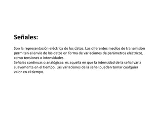 Señales:
Son la representación eléctrica de los datos. Los diferentes medios de transmisión
permiten el envío de los datos en forma de variaciones de parámetros eléctricos,
como tensiones o intensidades.
Señales continuas o analógicas: es aquella en que la intensidad de la señal varia
suavemente en el tiempo. Las variaciones de la señal pueden tomar cualquier
valor en el tiempo.
 