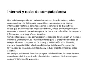 Internet y redes de computadores:
Una red de computadoras, también llamada red de ordenadores, red de
comunicaciones de datos o red informática, es un conjunto de equipos
informáticos y software conectados entre sí por medio de dispositivos
físicos que envían y reciben impulsos eléctricos, ondas electromagnéticas o
cualquier otro medio para el transporte de datos, con la finalidad de compartir
información, recursos y ofrecer servicios.
Como en todo proceso de comunicación se requiere de un emisor, un mensaje,
un medio y un receptor. La finalidad principal para la creación de una red de
computadoras es compartir los recursos y la información en la distancia,
asegurar la confiabilidad y la disponibilidad de la información, aumentar
la velocidad de transmisión de los datos y reducir el costo general de estas
acciones.
Un ejemplo es Internet, la cual es una gran red de millones de computadoras
ubicadas en distintos puntos del planeta interconectadas básicamente para
compartir información y recursos.
 