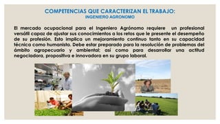 COMPETENCIAS QUE CARACTERIZAN EL TRABAJO:
INGENIERO AGRONOMO

El mercado ocupacional para el Ingeniero Agrónomo requiere un profesional
versátil capaz de ajustar sus conocimientos a los retos que le presente el desempeño
de su profesión. Esto implica un mejoramiento continuo tanto en su capacidad
técnica como humanista. Debe estar preparado para la resolución de problemas del
ámbito agropecuario y ambiental; así como para desarrollar una actitud
negociadora, propositiva e innovadora en su grupo laboral.

 