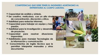 COMPETENCIAS QUE DEBE TENER EL INGENIERO AGRÓNOMO AL
ENFRENTARSE AL CAMPO LABORAL
v Capacidad de análisis y síntesis.
v Ser creativo, meticuloso, con un alto nivel
de concentración, discreción y ética.
v Habilidad para redactar informes.
v Capacidad para trabajar en equipo y bajo
presión.
v Habilidad para la investigación y desarrollo
de proyectos.
v Capacidad para resolver situaciones
imprevistas.
v Habilidades para manejar Tecnologías de
la información y comunicación
v Conocimientos de inglés técnico que le
permitan interpretar manuales y otros
documentos

 