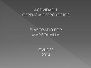 ACTIVIDAD 1
GERENCIA DEPROYECTOS
ELABORADO POR
MARISOL VILLA
CVUDES
2014
 