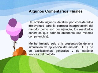 Algunos Comentarios Finales
He omitido algunos detalles por considerarlos
irrelevantes para la correcta interpretación del
método, como son por ejemplo, los resultados
concretos que podrían obtenerse (las mismas
competencias).
Me he limitado solo a la presentación de una
simulación de aplicación del método ETED, no
en explicaciones generales y de carácter
teóricas del método.

 