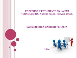 PROFESOR Y ESTUDIANTE EN LA ERA
TECNOLÓGICA. NUEVOS ROLES. NUEVOS RETOS.
CARMEN ROSA GARRIDO PERALTA
2014
 