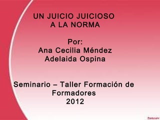UN JUICIO JUICIOSO
A LA NORMA
Por:
Ana Cecilia Méndez
Adelaida Ospina
Seminario – Taller Formación de
Formadores
2012
 