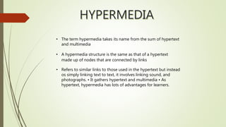 • The term hypermedia takes its name from the sum of hypertext
and multimedia
• A hypermedia structure is the same as that of a hypertext
made up of nodes that are connected by links
• Refers to similar links to those used in the hypertext but instead
os simply linking text to text, it involves linking sound, and
photographs. • It gathers hypertext and multimedia • As
hypertext, hypermedia has lots of advantages for learners.
 