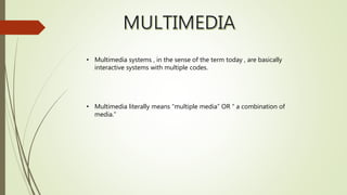 • Multimedia systems , in the sense of the term today , are basically
interactive systems with multiple codes.
• Multimedia literally means “multiple media” OR “ a combination of
media.”
 