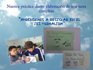 Nuestra práctica diaria: elaboración de una tarea
compleja
““APRENDEMOS A RECICLAR EN ELAPRENDEMOS A RECICLAR EN EL
IES TURGALIUM”IES TURGALIUM”
 