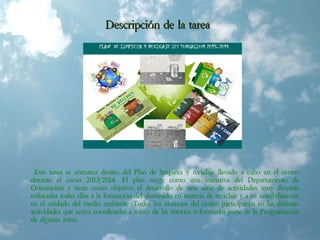 Descripción de la tareaDescripción de la tarea
Esta tarea se enmarca dentro del Plan de limpieza y reciclaje llevado a cabo en el centro
durante el curso 2013/2014. El plan surge como una iniciativa del Departamento de
Orientación y tiene como objetivo el desarrollo de una serie de actividades muy diversas
enfocadas todas ellas a la formación del alumnado en materia de reciclaje y a su sensibilización
en el cuidado del medio ambiente. Todos los alumnos del centro participarán en las distintas
actividades que serán coordinadas a través de las tutorías o formarán parte de la Programación
de algunas áreas.
 